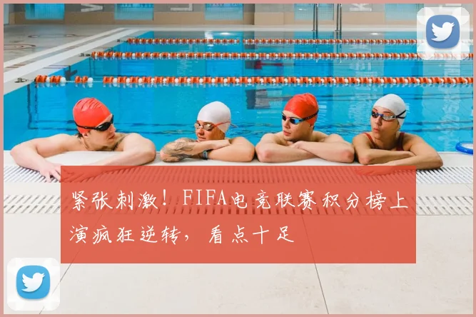 紧张刺激！FIFA电竞联赛积分榜上演疯狂逆转，看点十足