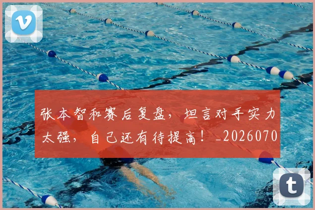 张本智和赛后复盘，坦言对手实力太强，自己还有待提高！_20260704171835_20260722155326