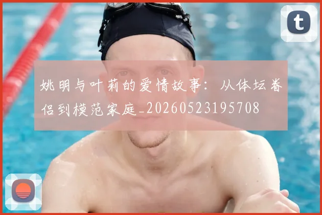 姚明与叶莉的爱情故事:从体坛眷侣到模范家庭_20260523195708