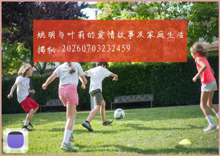 姚明与叶莉的爱情故事及家庭生活揭秘_20260703232459