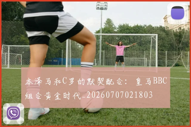 本泽马和C罗的默契配合:皇马BBC组合黄金时代_20260707021803