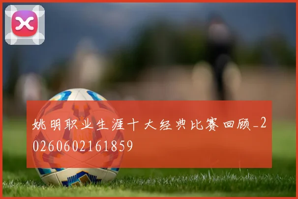 姚明职业生涯十大经典比赛回顾_20260602161859
