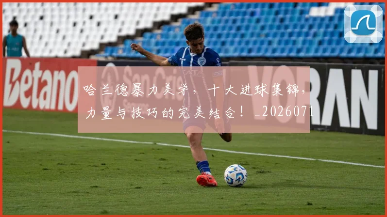 哈兰德暴力美学,十大进球集锦,力量与技巧的完美结合!_20260719155919
