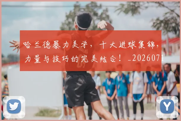 哈兰德暴力美学，十大进球集锦，力量与技巧的完美结合！_20260719155919