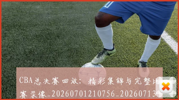 CBA总决赛回放：精彩集锦与完整比赛录像_20260701210756_20260713214727