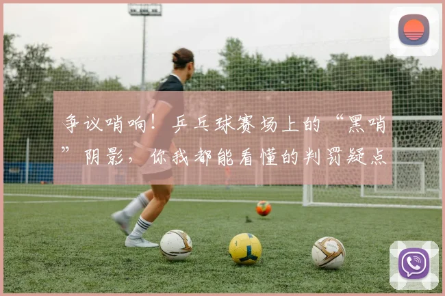 争议哨响!乒乓球赛场上的“黑哨”阴影,你我都能看懂的判罚疑点_20260716192839