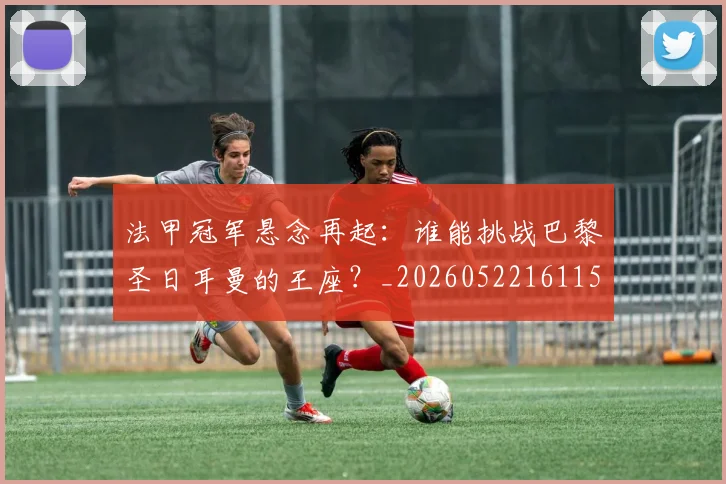法甲冠军悬念再起：谁能挑战巴黎圣日耳曼的王座？_20260522161152_20260707153152