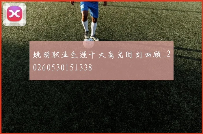 姚明职业生涯十大高光时刻回顾_20260530151338