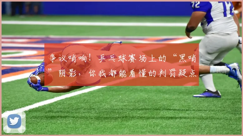 争议哨响！乒乓球赛场上的“黑哨”阴影，你我都能看懂的判罚疑点
