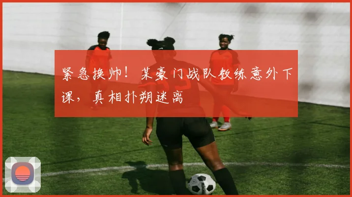 紧急换帅!某豪门战队教练意外下课,真相扑朔迷离