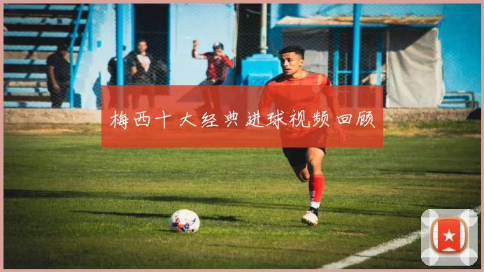 梅西十大经典进球视频回顾