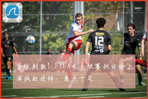 紧张刺激!FIFA电竞联赛积分榜上演疯狂逆转,看点十足