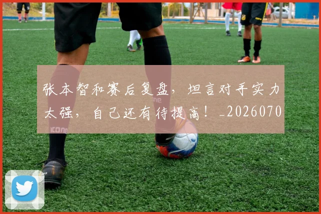 张本智和赛后复盘,坦言对手实力太强,自己还有待提高!_20260704171835_20260722155326