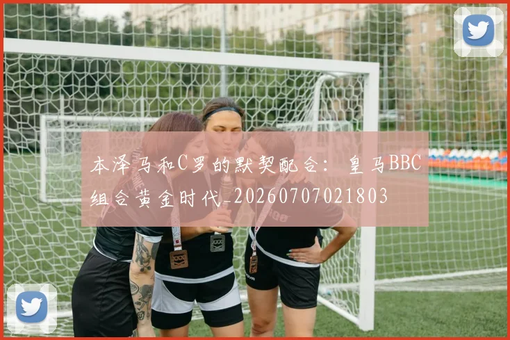 本泽马和C罗的默契配合:皇马BBC组合黄金时代_20260707021803