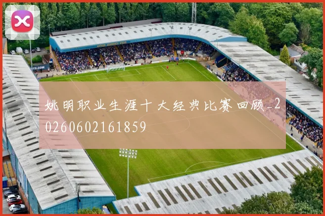 姚明职业生涯十大经典比赛回顾_20260602161859