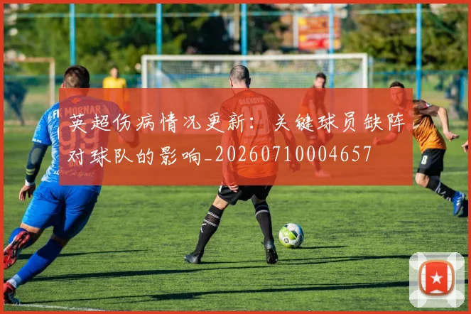 英超伤病情况更新:关键球员缺阵对球队的影响_20260710004657