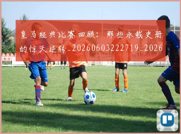 皇马经典比赛回顾：那些永载史册的惊天逆转_20260603222719_20260708194341