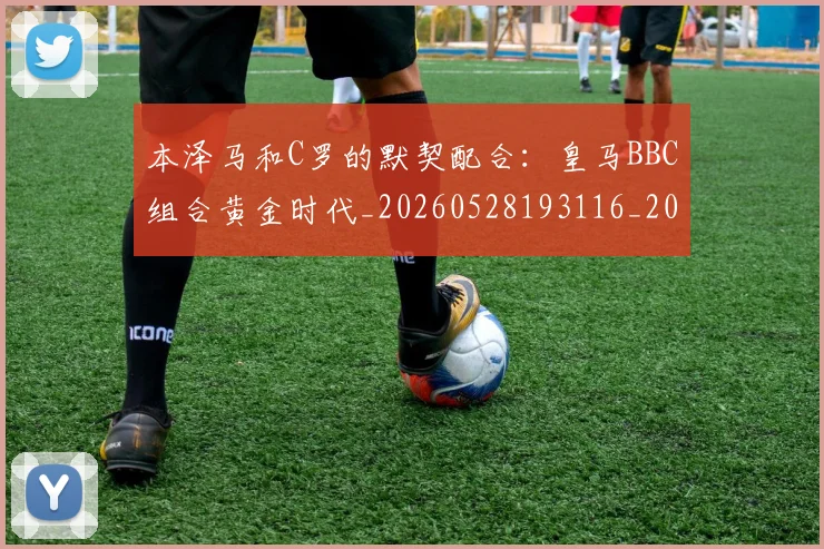 本泽马和C罗的默契配合:皇马BBC组合黄金时代_20260528193116_20260707021804_20260731174213